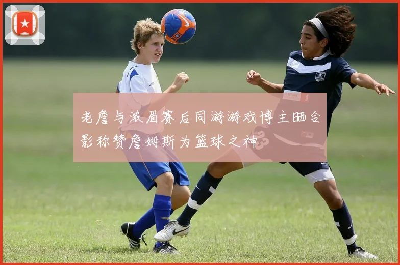 老詹与浓眉赛后同游游戏博主晒合影称赞詹姆斯为篮球之神