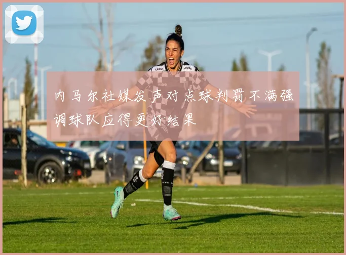 内马尔社媒发声对点球判罚不满强调球队应得更好结果