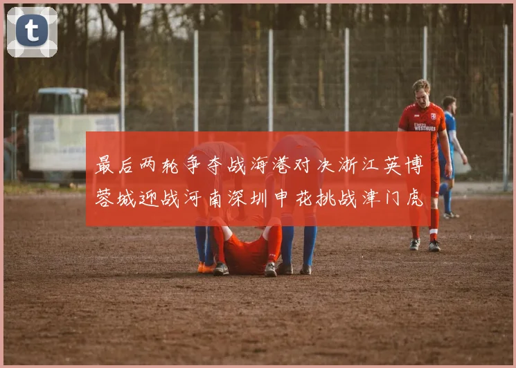 最后两轮争夺战海港对决浙江英博蓉城迎战河南深圳申花挑战津门虎
