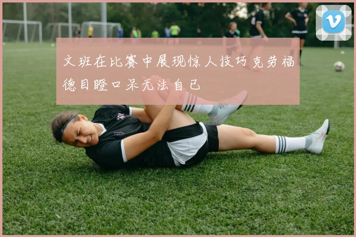 文班在比赛中展现惊人技巧克劳福德目瞪口呆无法自已