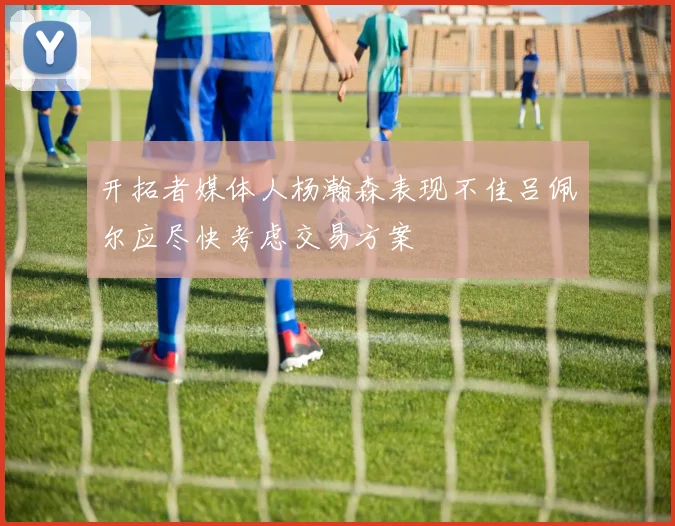 开拓者媒体人杨瀚森表现不佳吕佩尔应尽快考虑交易方案
