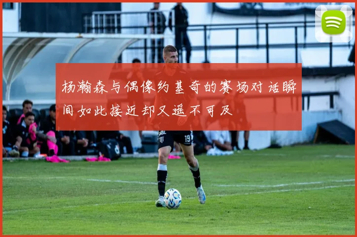 杨瀚森与偶像约基奇的赛场对话瞬间如此接近却又遥不可及