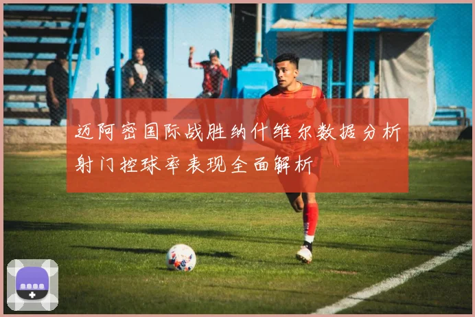 迈阿密国际战胜纳什维尔数据分析射门控球率表现全面解析