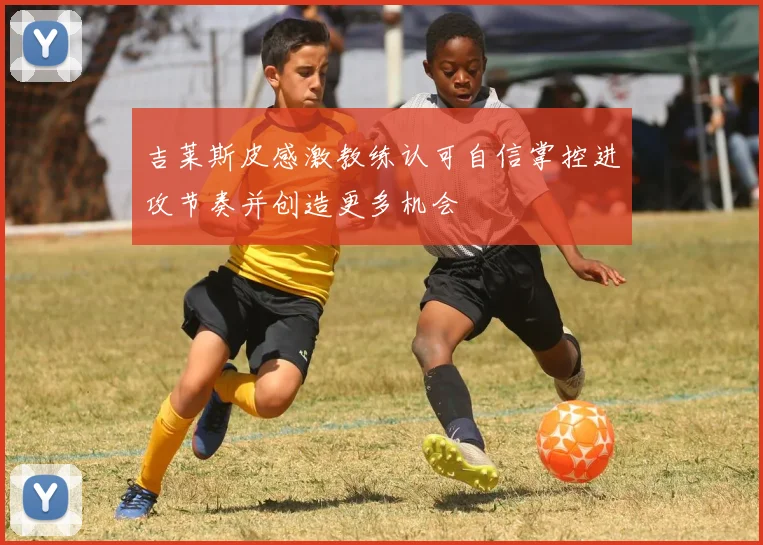 吉莱斯皮感激教练认可自信掌控进攻节奏并创造更多机会