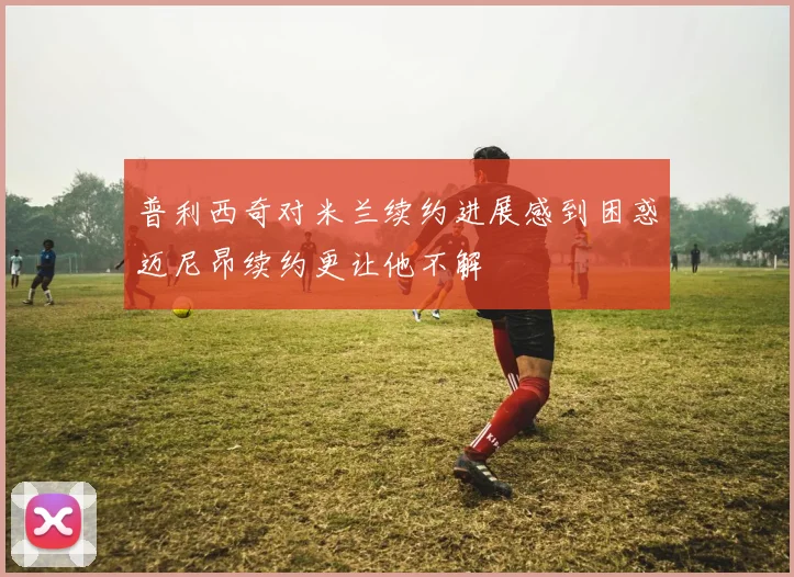 普利西奇对米兰续约进展感到困惑迈尼昂续约更让他不解
