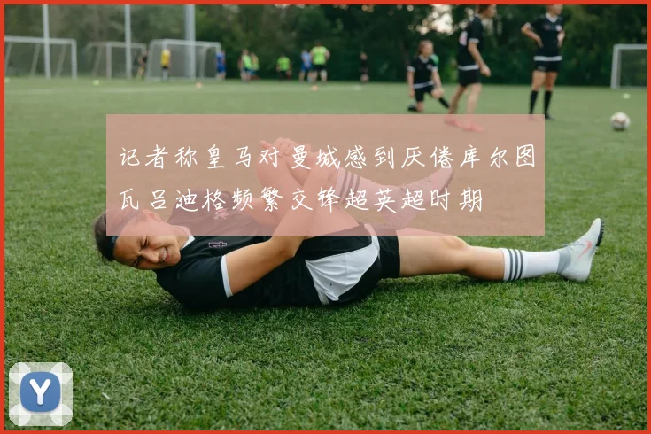 记者称皇马对曼城感到厌倦库尔图瓦吕迪格频繁交锋超英超时期