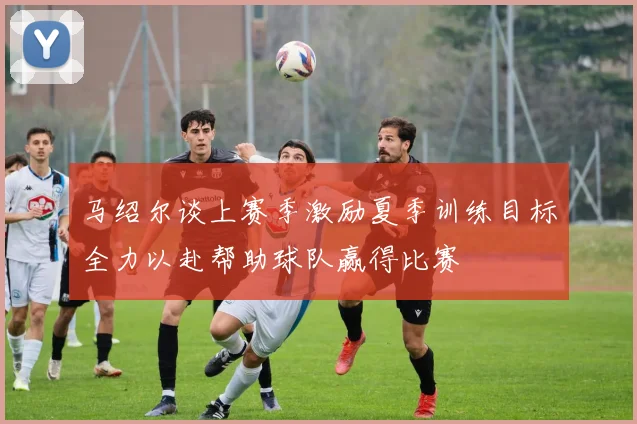 马绍尔谈上赛季激励夏季训练目标全力以赴帮助球队赢得比赛