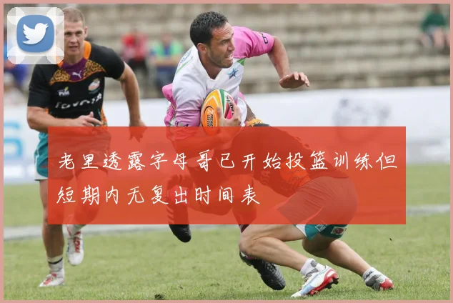老里透露字母哥已开始投篮训练但短期内无复出时间表