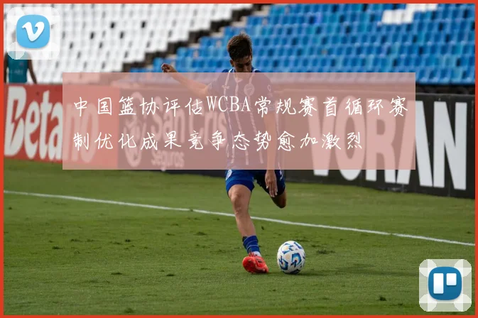 中国篮协评估WCBA常规赛首循环赛制优化成果竞争态势愈加激烈