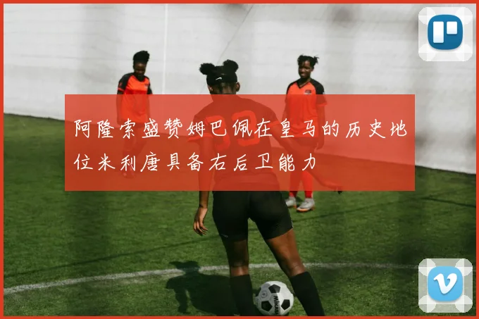 阿隆索盛赞姆巴佩在皇马的历史地位米利唐具备右后卫能力