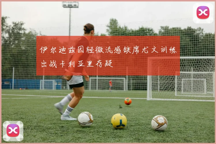 伊尔迪兹因轻微流感缺席尤文训练出战卡利亚里存疑