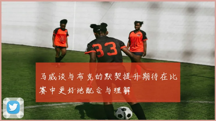 马威谈与布克的默契提升期待在比赛中更好地配合与理解