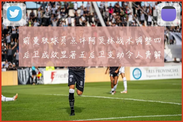 前曼联球员点评阿莫林战术调整四后卫成效显著五后卫变动令人费解