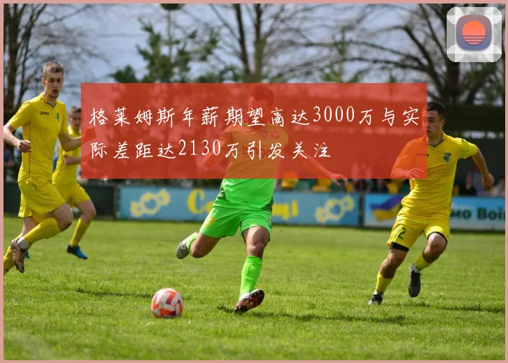 格莱姆斯年薪期望高达3000万与实际差距达2130万引发关注