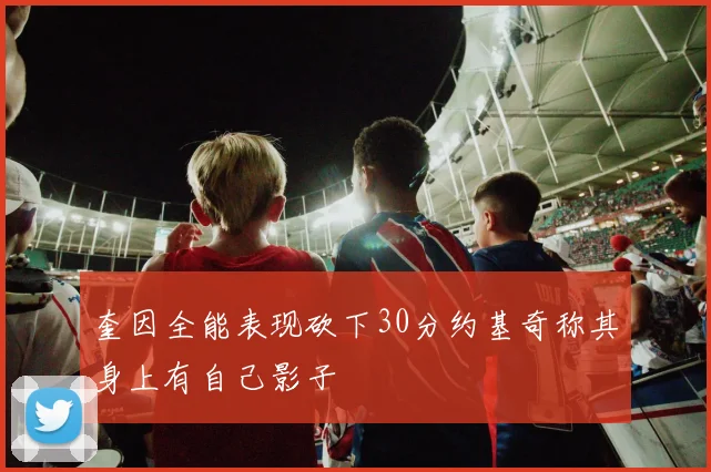 奎因全能表现砍下30分约基奇称其身上有自己影子