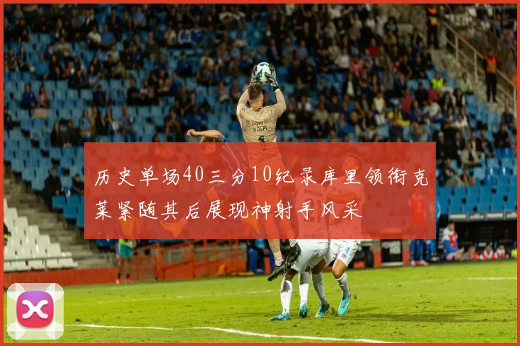 历史单场40三分10纪录库里领衔克莱紧随其后展现神射手风采