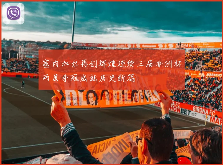 塞内加尔再创辉煌连续三届非洲杯两度夺冠成就历史新篇