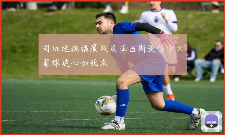 司机送祝福展风度亚当斯受伤令火箭球迷心如死灰