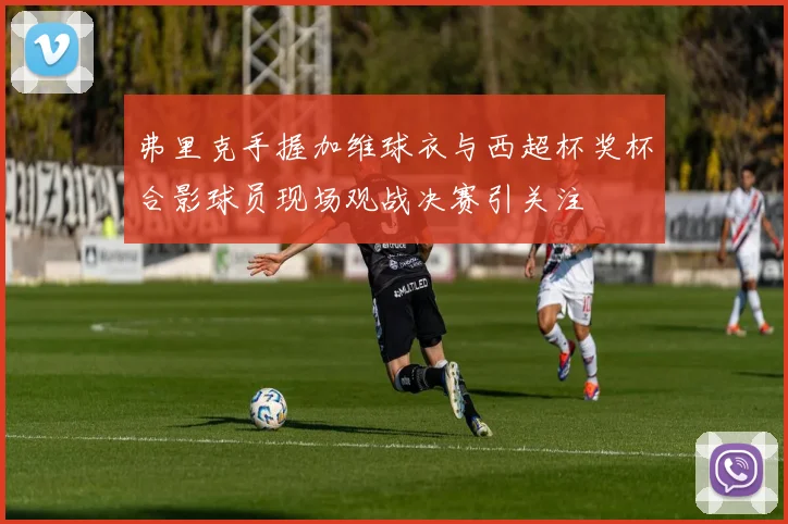 弗里克手握加维球衣与西超杯奖杯合影球员现场观战决赛引关注