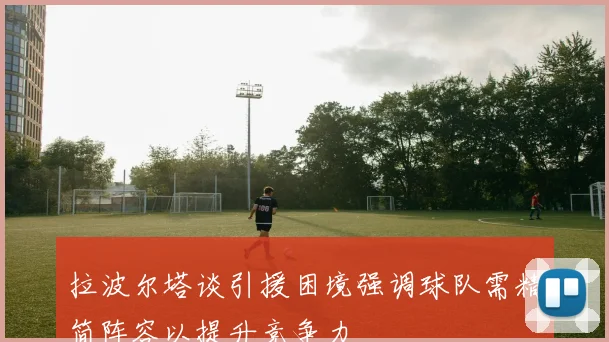 拉波尔塔谈引援困境强调球队需精简阵容以提升竞争力