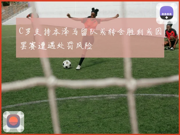 C罗支持本泽马留队或转会胜利或因罢赛遭遇处罚风险