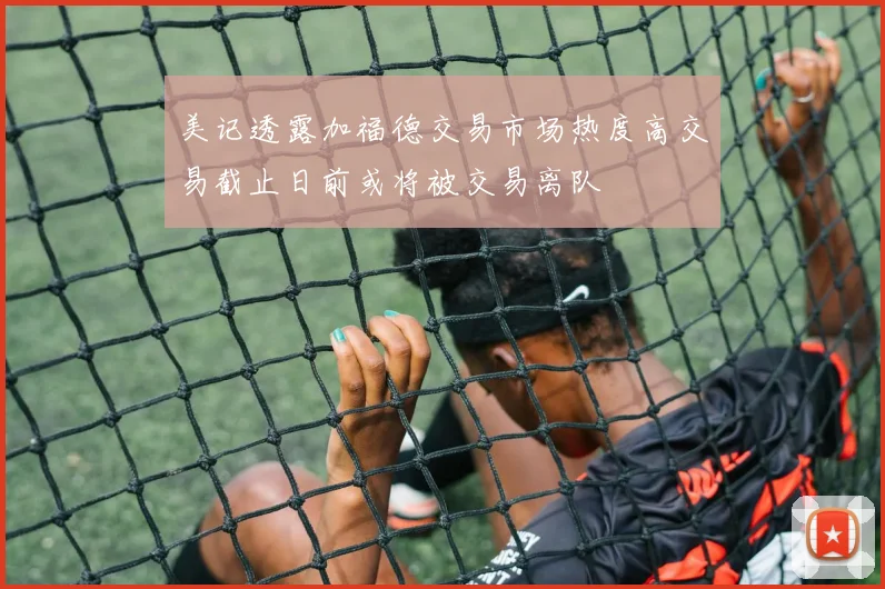 美记透露加福德交易市场热度高交易截止日前或将被交易离队