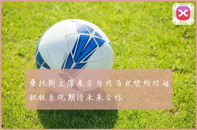 桑托斯主席表示与内马尔续约对话积极乐观期待未来合作