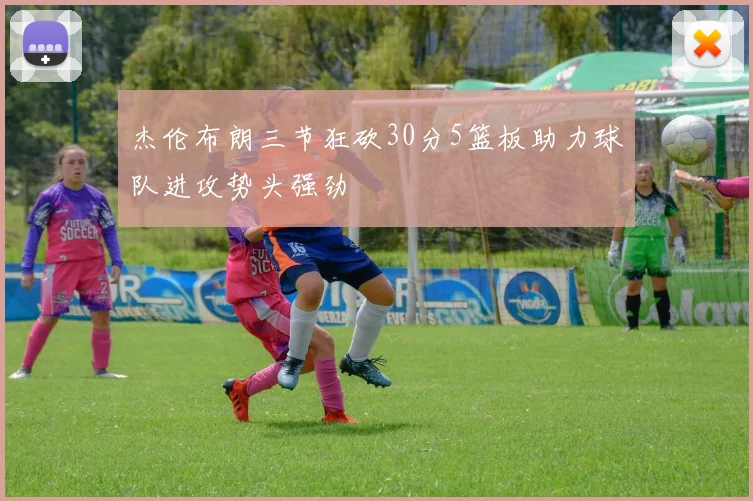 杰伦布朗三节狂砍30分5篮板助力球队进攻势头强劲