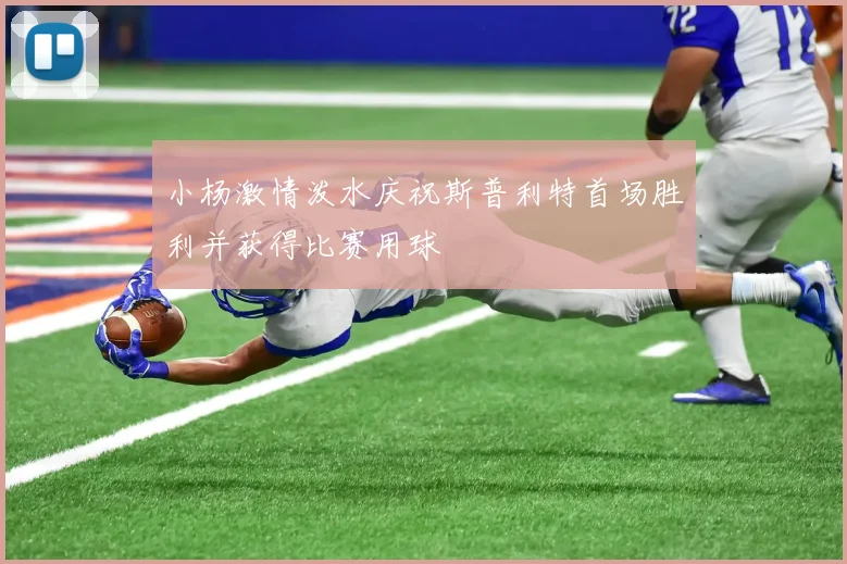 小杨激情泼水庆祝斯普利特首场胜利并获得比赛用球