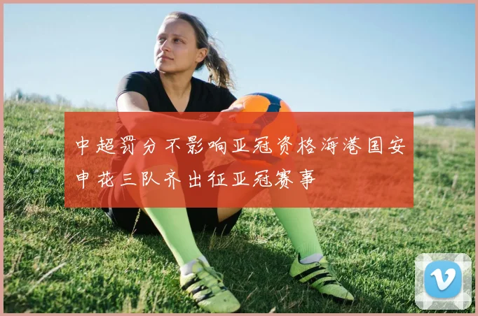 中超罚分不影响亚冠资格海港国安申花三队齐出征亚冠赛事