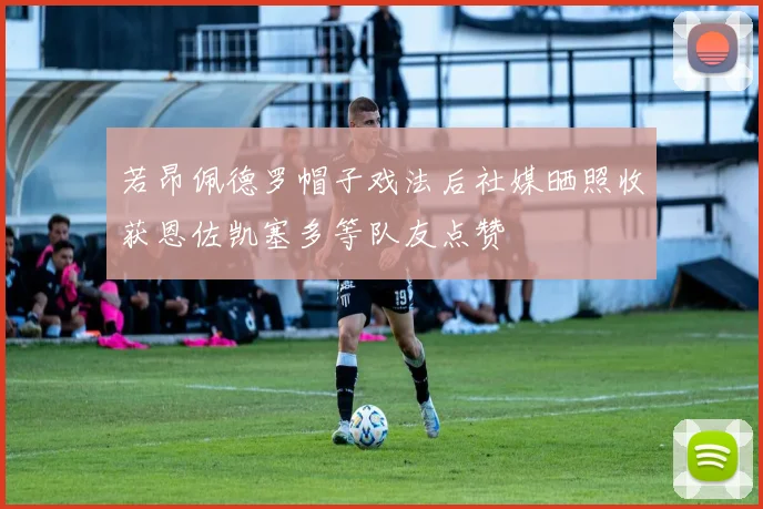 若昂佩德罗帽子戏法后社媒晒照收获恩佐凯塞多等队友点赞