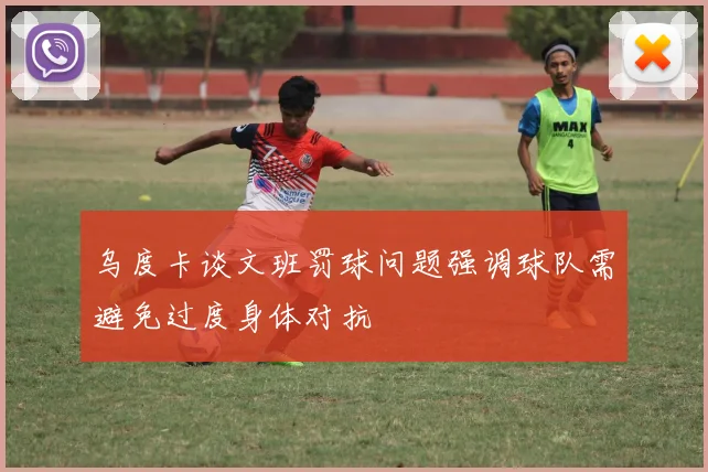 乌度卡谈文班罚球问题强调球队需避免过度身体对抗
